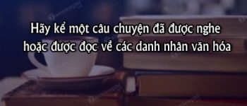 Hãy kể một câu chuyện đã được nghe hoặc được đọc về các danh nhân văn hóa